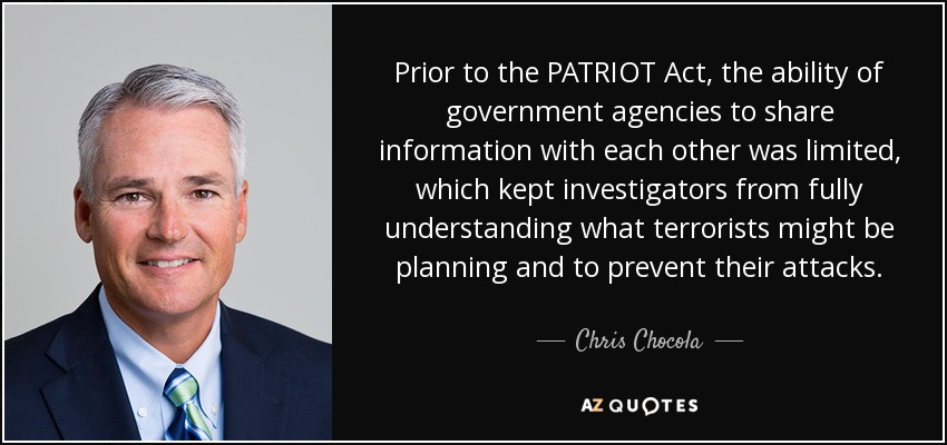 Prior to the PATRIOT Act, the ability of government agencies to share information with each other was limited, which kept investigators from fully understanding what terrorists might be planning and to prevent their attacks. - Chris Chocola