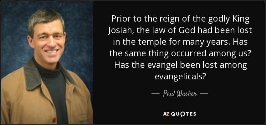 Prior to the reign of the godly King Josiah, the law of God had been lost in the temple for many years. Has the same thing occurred among us? Has the evangel been lost among evangelicals? - Paul Washer