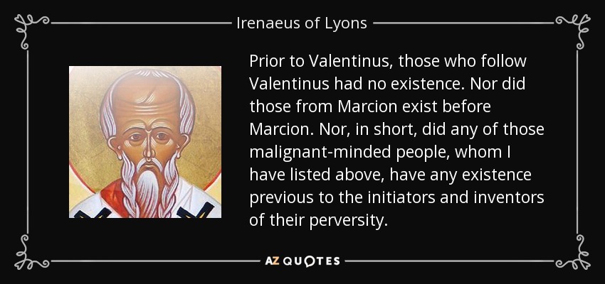 Prior to Valentinus, those who follow Valentinus had no existence. Nor did those from Marcion exist before Marcion. Nor, in short, did any of those malignant-minded people, whom I have listed above, have any existence previous to the initiators and inventors of their perversity. - Irenaeus of Lyons
