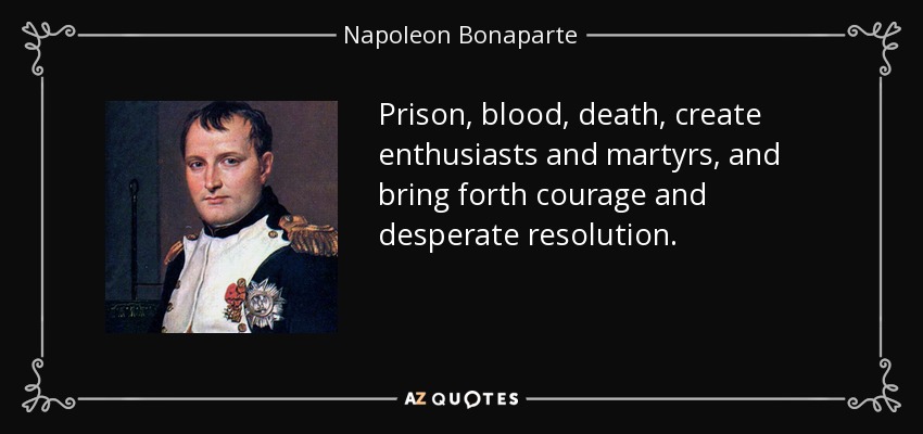 Prison, blood, death, create enthusiasts and martyrs, and bring forth courage and desperate resolution. - Napoleon Bonaparte