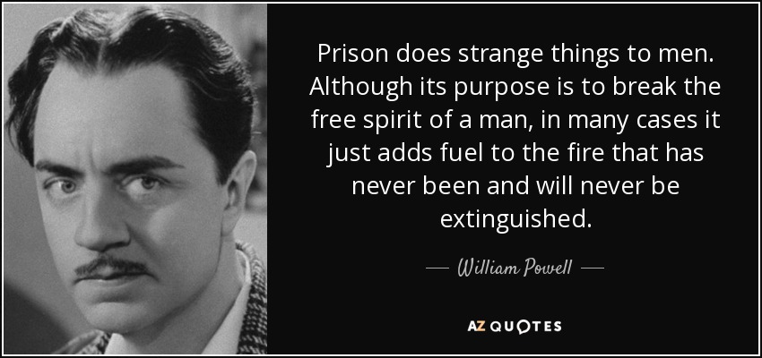 Prison does strange things to men. Although its purpose is to break the free spirit of a man, in many cases it just adds fuel to the fire that has never been and will never be extinguished. - William Powell