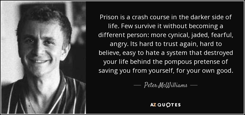 Prison is a crash course in the darker side of life. Few survive it without becoming a different person: more cynical, jaded, fearful, angry. Its hard to trust again, hard to believe, easy to hate a system that destroyed your life behind the pompous pretense of saving you from yourself, for your own good. - Peter McWilliams
