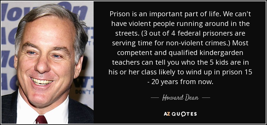 Prison is an important part of life. We can't have violent people running around in the streets. (3 out of 4 federal prisoners are serving time for non-violent crimes.) Most competent and qualified kindergarden teachers can tell you who the 5 kids are in his or her class likely to wind up in prison 15 - 20 years from now. - Howard Dean