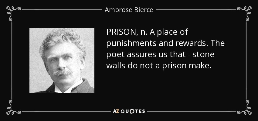 PRISON, n. A place of punishments and rewards. The poet assures us that - stone walls do not a prison make. - Ambrose Bierce