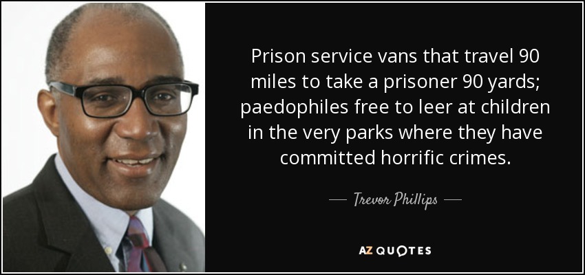 Prison service vans that travel 90 miles to take a prisoner 90 yards; paedophiles free to leer at children in the very parks where they have committed horrific crimes. - Trevor Phillips