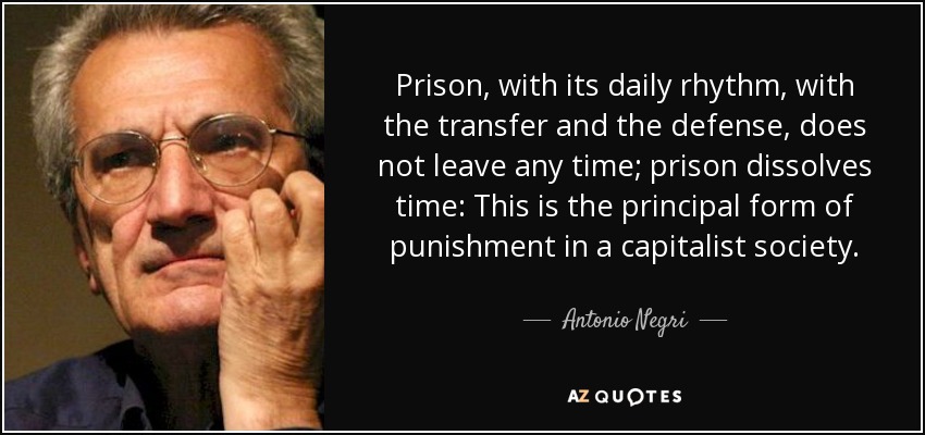 Prison, with its daily rhythm, with the transfer and the defense, does not leave any time; prison dissolves time: This is the principal form of punishment in a capitalist society. - Antonio Negri
