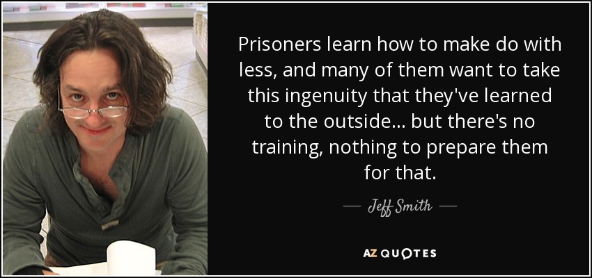 Prisoners learn how to make do with less, and many of them want to take this ingenuity that they've learned to the outside ... but there's no training, nothing to prepare them for that. - Jeff Smith