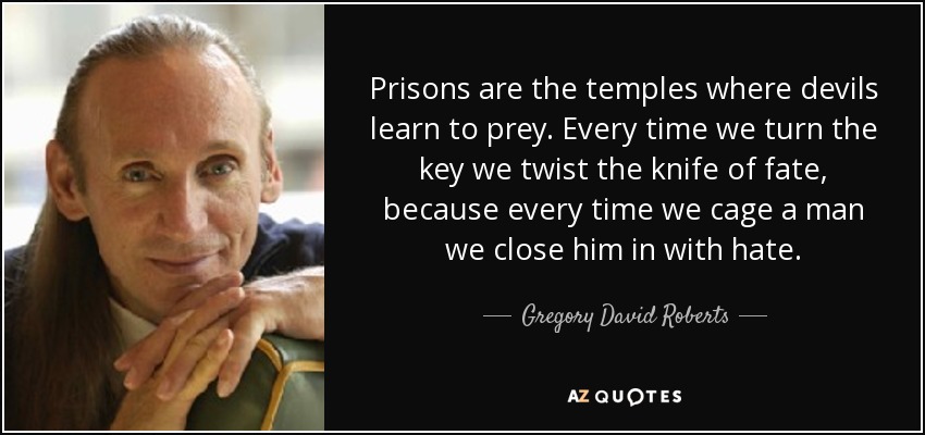 Prisons are the temples where devils learn to prey. Every time we turn the key we twist the knife of fate, because every time we cage a man we close him in with hate. - Gregory David Roberts