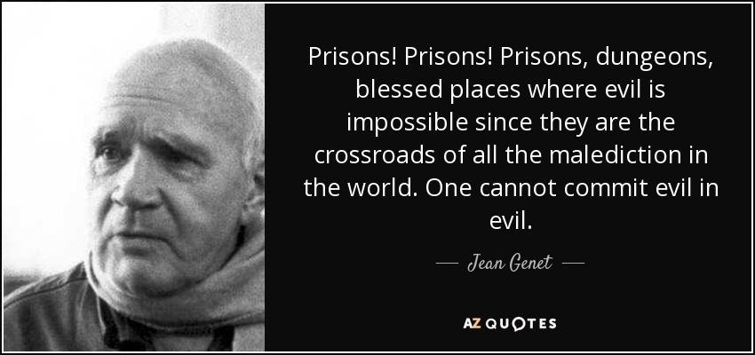 Prisons! Prisons! Prisons, dungeons, blessed places where evil is impossible since they are the crossroads of all the malediction in the world. One cannot commit evil in evil. - Jean Genet