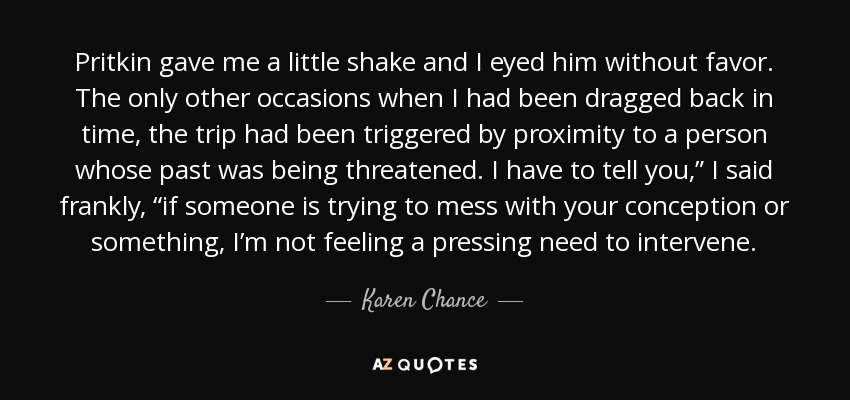 Pritkin gave me a little shake and I eyed him without favor. The only other occasions when I had been dragged back in time, the trip had been triggered by proximity to a person whose past was being threatened. I have to tell you,” I said frankly, “if someone is trying to mess with your conception or something, I’m not feeling a pressing need to intervene. - Karen Chance