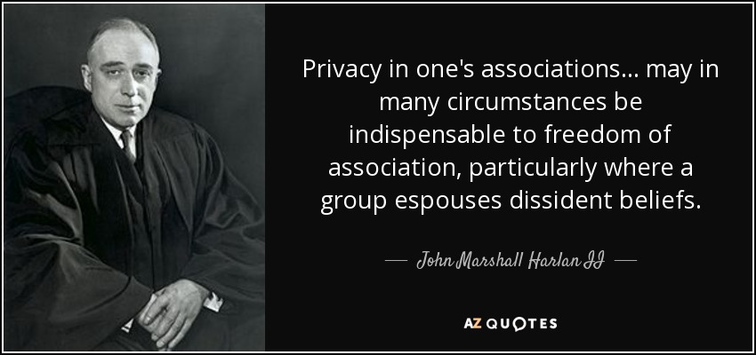 Privacy in one's associations... may in many circumstances be indispensable to freedom of association, particularly where a group espouses dissident beliefs. - John Marshall Harlan II