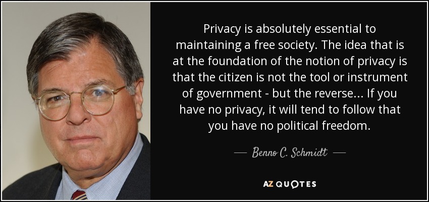 Privacy is absolutely essential to maintaining a free society. The idea that is at the foundation of the notion of privacy is that the citizen is not the tool or instrument of government - but the reverse... If you have no privacy, it will tend to follow that you have no political freedom. - Benno C. Schmidt, Jr.