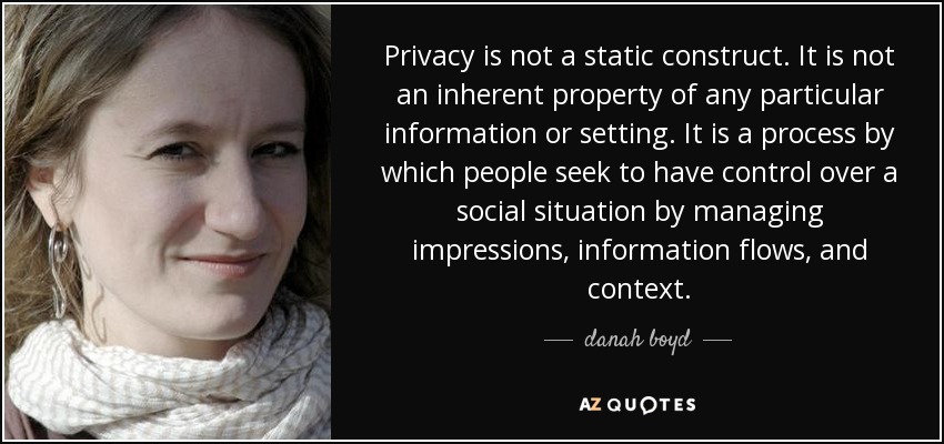 Privacy is not a static construct. It is not an inherent property of any particular information or setting. It is a process by which people seek to have control over a social situation by managing impressions, information flows, and context. - danah boyd