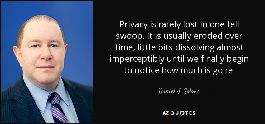 Privacy is rarely lost in one fell swoop. It is usually eroded over time, little bits dissolving almost imperceptibly until we finally begin to notice how much is gone. - Daniel J. Solove