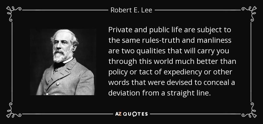 Private and public life are subject to the same rules-truth and manliness are two qualities that will carry you through this world much better than policy or tact of expediency or other words that were devised to conceal a deviation from a straight line. - Robert E. Lee