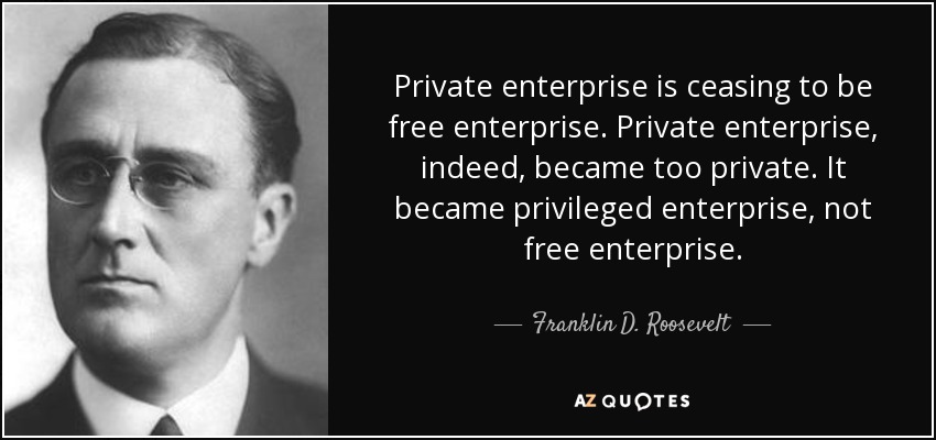 Private enterprise is ceasing to be free enterprise. Private enterprise, indeed, became too private. It became privileged enterprise, not free enterprise. - Franklin D. Roosevelt