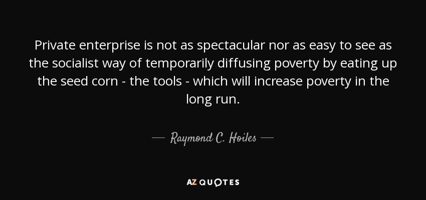 Private enterprise is not as spectacular nor as easy to see as the socialist way of temporarily diffusing poverty by eating up the seed corn - the tools - which will increase poverty in the long run. - Raymond C. Hoiles