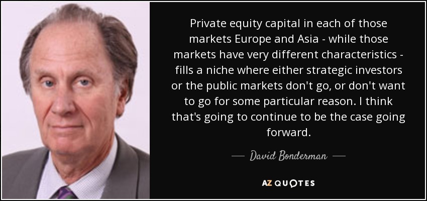 Private equity capital in each of those markets Europe and Asia - while those markets have very different characteristics - fills a niche where either strategic investors or the public markets don't go, or don't want to go for some particular reason. I think that's going to continue to be the case going forward. - David Bonderman