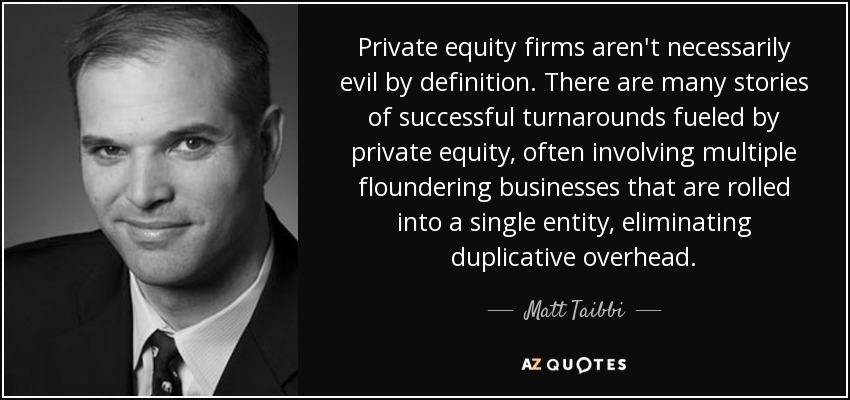 Private equity firms aren't necessarily evil by definition. There are many stories of successful turnarounds fueled by private equity, often involving multiple floundering businesses that are rolled into a single entity, eliminating duplicative overhead. - Matt Taibbi