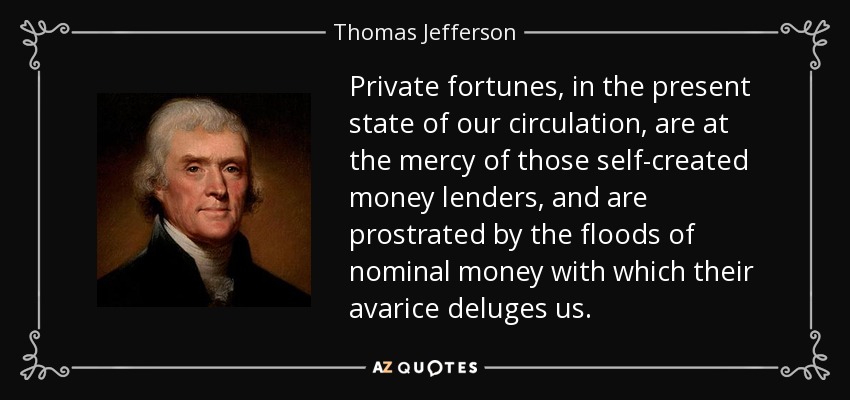 Private fortunes, in the present state of our circulation, are at the mercy of those self-created money lenders, and are prostrated by the floods of nominal money with which their avarice deluges us. - Thomas Jefferson