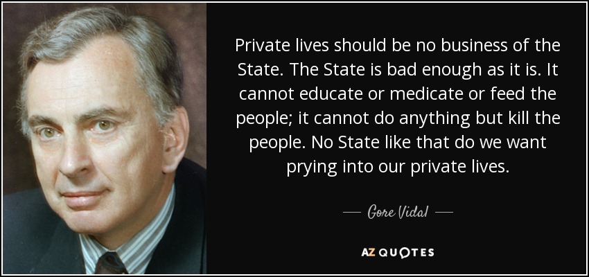 Private lives should be no business of the State. The State is bad enough as it is. It cannot educate or medicate or feed the people; it cannot do anything but kill the people. No State like that do we want prying into our private lives. - Gore Vidal