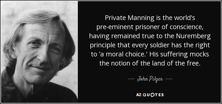 Private Manning is the world's pre-eminent prisoner of conscience, having remained true to the Nuremberg principle that every soldier has the right to 'a moral choice.' His suffering mocks the notion of the land of the free. - John Pilger