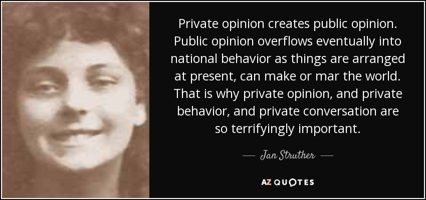 Private opinion creates public opinion. Public opinion overflows eventually into national behavior as things are arranged at present, can make or mar the world. That is why private opinion, and private behavior, and private conversation are so terrifyingly important. - Jan Struther