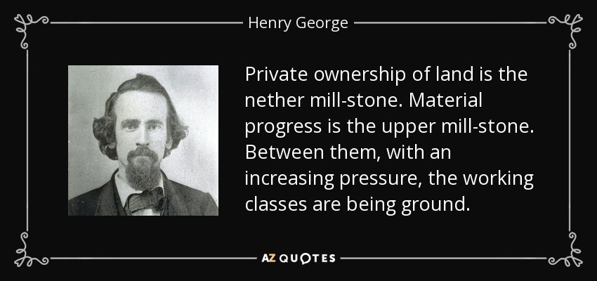 Private ownership of land is the nether mill-stone. Material progress is the upper mill-stone. Between them, with an increasing pressure, the working classes are being ground. - Henry George