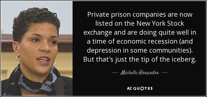 Private prison companies are now listed on the New York Stock exchange and are doing quite well in a time of economic recession (and depression in some communities). But that's just the tip of the iceberg. - Michelle Alexander