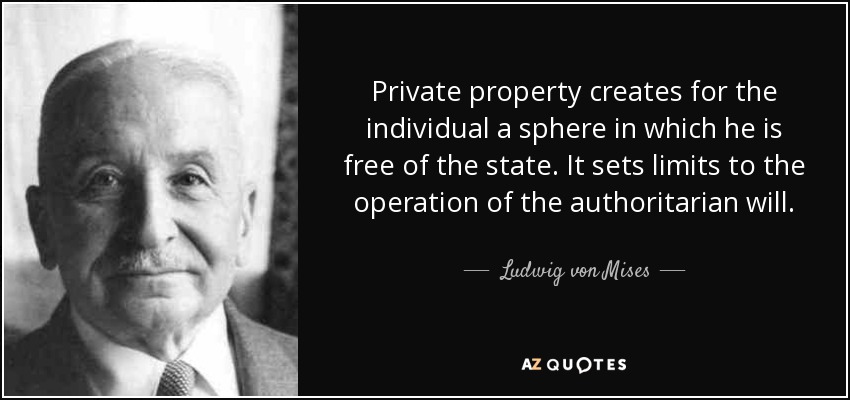 Private property creates for the individual a sphere in which he is free of the state. It sets limits to the operation of the authoritarian will. - Ludwig von Mises