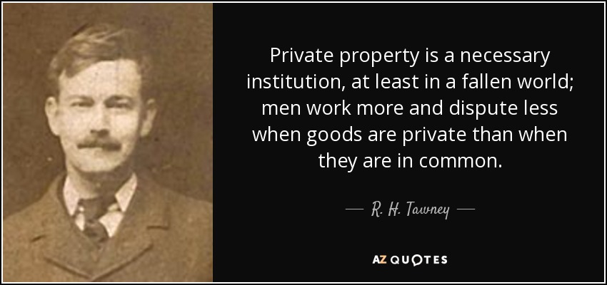 Private property is a necessary institution, at least in a fallen world; men work more and dispute less when goods are private than when they are in common. - R. H. Tawney