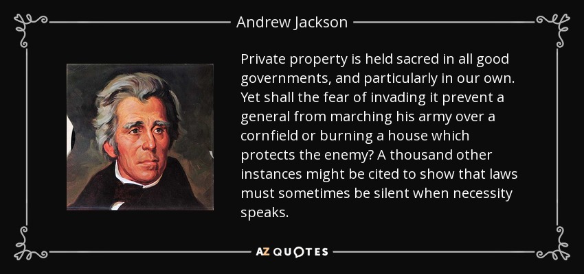 Private property is held sacred in all good governments, and particularly in our own. Yet shall the fear of invading it prevent a general from marching his army over a cornfield or burning a house which protects the enemy? A thousand other instances might be cited to show that laws must sometimes be silent when necessity speaks. - Andrew Jackson