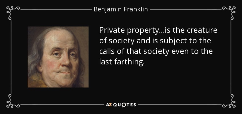 Private property...is the creature of society and is subject to the calls of that society even to the last farthing. - Benjamin Franklin
