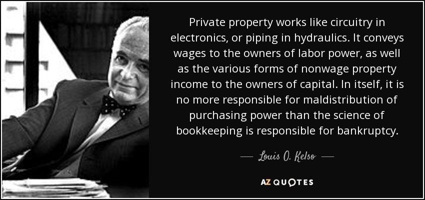 Private property works like circuitry in electronics, or piping in hydraulics. It conveys wages to the owners of labor power, as well as the various forms of nonwage property income to the owners of capital. In itself, it is no more responsible for maldistribution of purchasing power than the science of bookkeeping is responsible for bankruptcy. - Louis O. Kelso