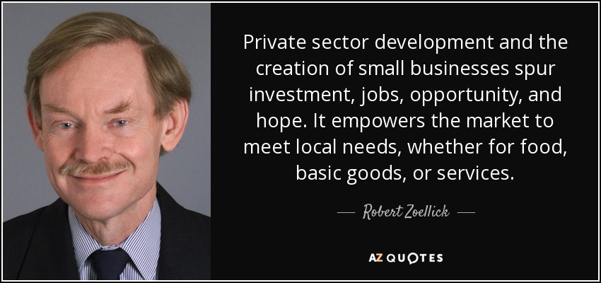 Private sector development and the creation of small businesses spur investment, jobs, opportunity, and hope. It empowers the market to meet local needs, whether for food, basic goods, or services. - Robert Zoellick