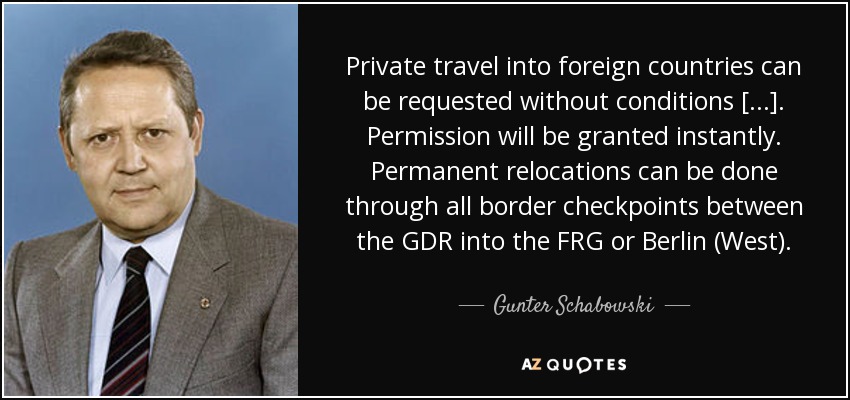 Private travel into foreign countries can be requested without conditions [...]. Permission will be granted instantly. Permanent relocations can be done through all border checkpoints between the GDR into the FRG or Berlin (West). - Gunter Schabowski