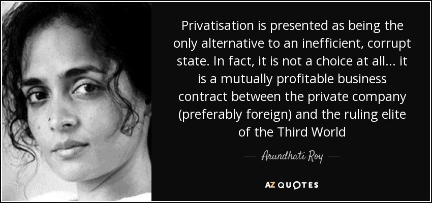 Privatisation is presented as being the only alternative to an inefficient, corrupt state. In fact, it is not a choice at all... it is a mutually profitable business contract between the private company (preferably foreign) and the ruling elite of the Third World - Arundhati Roy