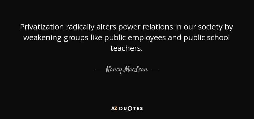 Privatization radically alters power relations in our society by weakening groups like public employees and public school teachers. - Nancy MacLean