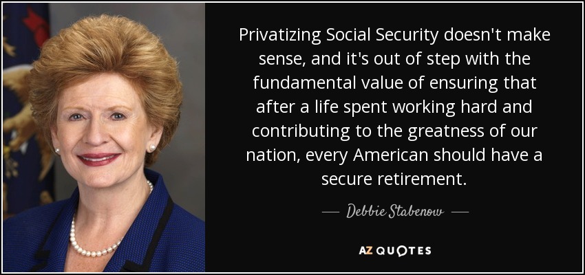 Privatizing Social Security doesn't make sense, and it's out of step with the fundamental value of ensuring that after a life spent working hard and contributing to the greatness of our nation, every American should have a secure retirement. - Debbie Stabenow