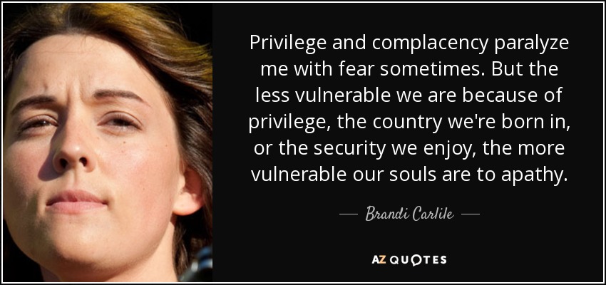 Privilege and complacency paralyze me with fear sometimes. But the less vulnerable we are because of privilege, the country we're born in, or the security we enjoy, the more vulnerable our souls are to apathy. - Brandi Carlile