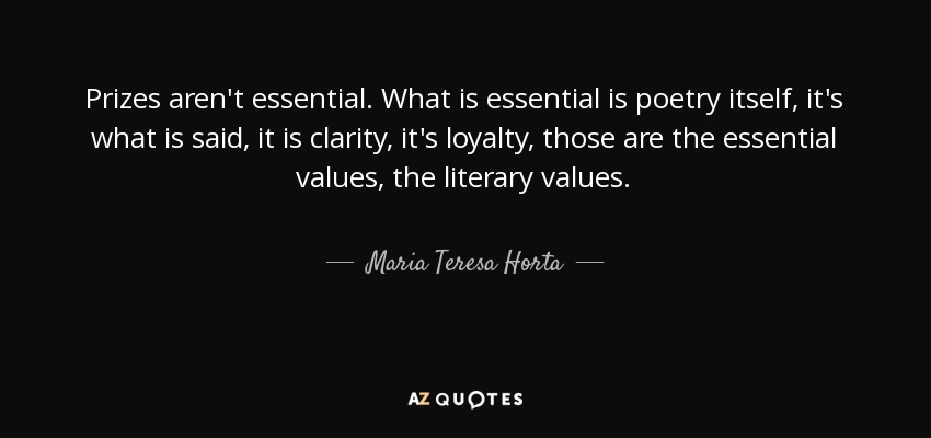 Prizes aren't essential. What is essential is poetry itself, it's what is said, it is clarity, it's loyalty, those are the essential values, the literary values. - Maria Teresa Horta
