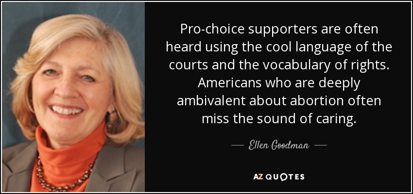 Pro-choice supporters are often heard using the cool language of the courts and the vocabulary of rights. Americans who are deeply ambivalent about abortion often miss the sound of caring. - Ellen Goodman