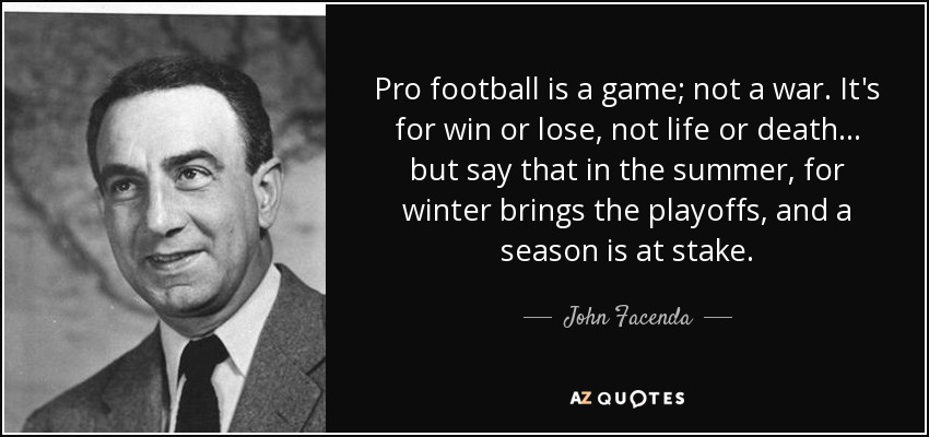 Pro football is a game; not a war. It's for win or lose, not life or death... but say that in the summer, for winter brings the playoffs, and a season is at stake. - John Facenda