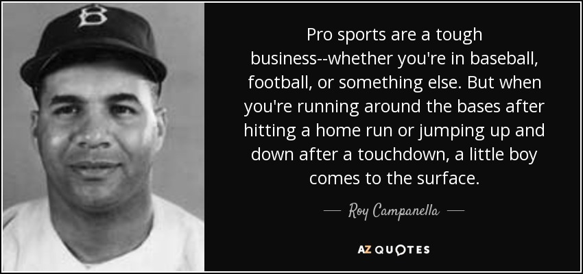 Pro sports are a tough business--whether you're in baseball, football, or something else. But when you're running around the bases after hitting a home run or jumping up and down after a touchdown, a little boy comes to the surface. - Roy Campanella
