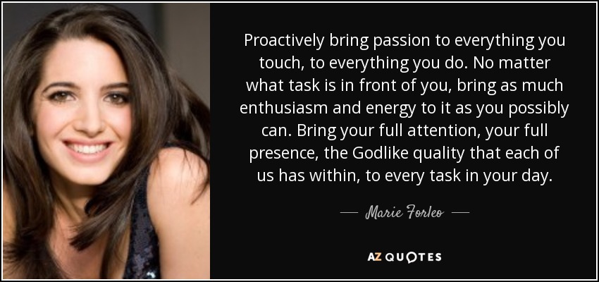 Proactively bring passion to everything you touch, to everything you do. No matter what task is in front of you, bring as much enthusiasm and energy to it as you possibly can. Bring your full attention, your full presence, the Godlike quality that each of us has within, to every task in your day. - Marie Forleo