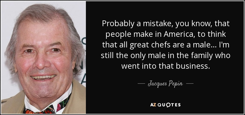 Probably a mistake, you know, that people make in America, to think that all great chefs are a male... I'm still the only male in the family who went into that business. - Jacques Pepin