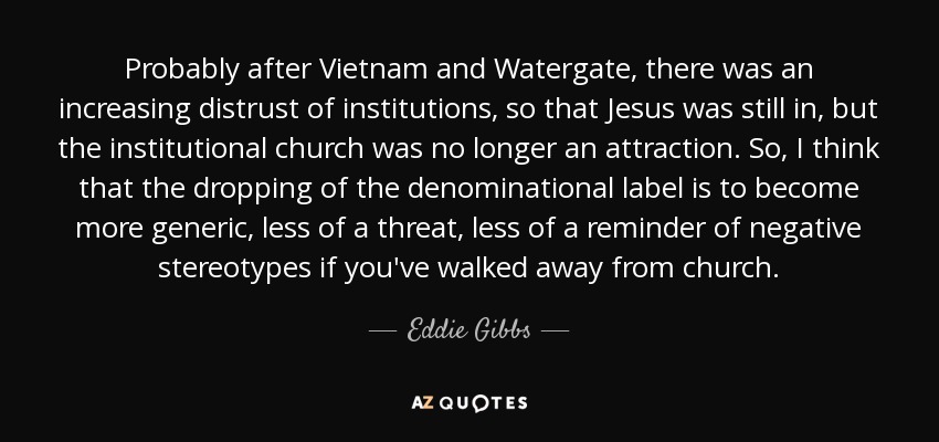 Probably after Vietnam and Watergate, there was an increasing distrust of institutions, so that Jesus was still in, but the institutional church was no longer an attraction. So, I think that the dropping of the denominational label is to become more generic, less of a threat, less of a reminder of negative stereotypes if you've walked away from church. - Eddie Gibbs