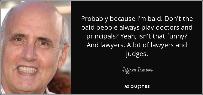 Probably because I'm bald. Don't the bald people always play doctors and principals? Yeah, isn't that funny? And lawyers. A lot of lawyers and judges. - Jeffrey Tambor