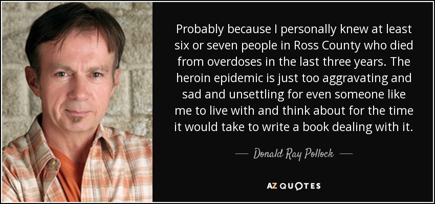 Probably because I personally knew at least six or seven people in Ross County who died from overdoses in the last three years. The heroin epidemic is just too aggravating and sad and unsettling for even someone like me to live with and think about for the time it would take to write a book dealing with it. - Donald Ray Pollock