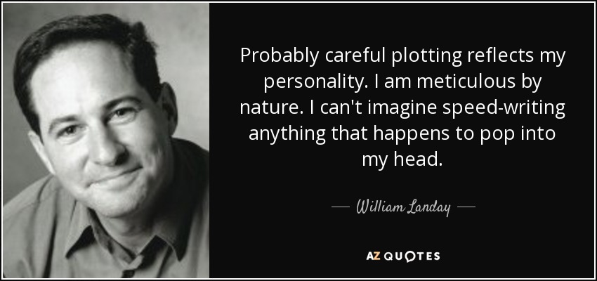 Probably careful plotting reflects my personality. I am meticulous by nature. I can't imagine speed-writing anything that happens to pop into my head. - William Landay